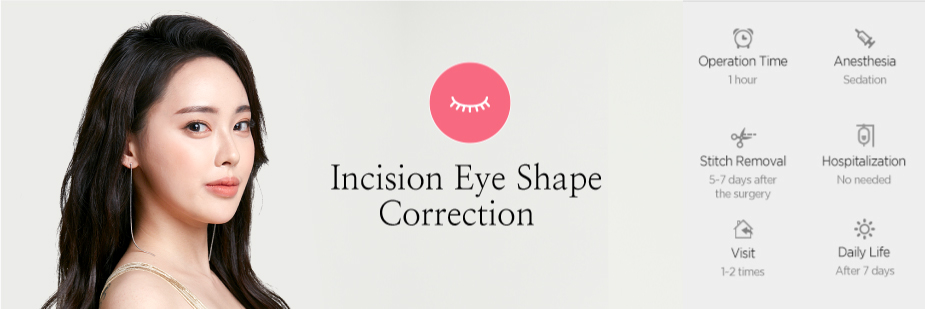 Incision Eye Shape Correction operation time - 1hour / Anesthesia - sedation / Stitch Removal - 5~7 days After Surgery / Hospitalization - No needed / Visit - 1~2 times / Daily Life - After 7 days